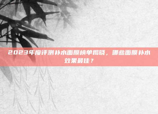 2023年度评测补水面膜榜单揭晓,哪些面膜补水效果最佳?