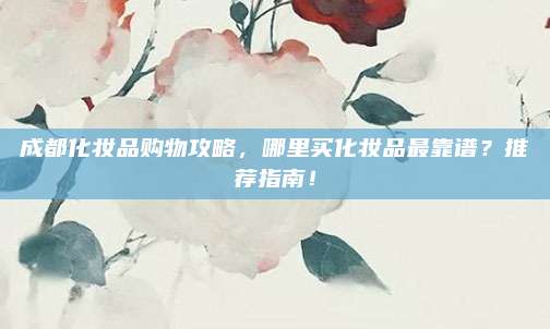 成都化妆品购物攻略，哪里买化妆品最靠谱？推荐指南！