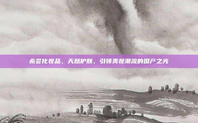 希芸化妆品,天然护肤,引领美妆潮流的国产之光