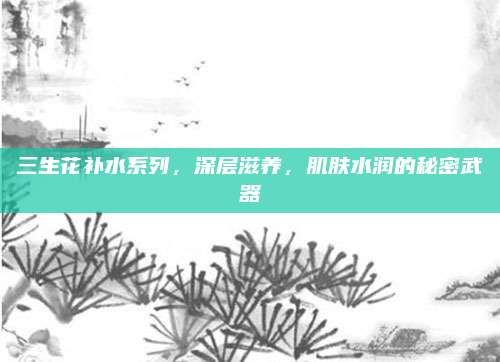三生花补水系列,深层滋养,肌肤水润的秘密武器