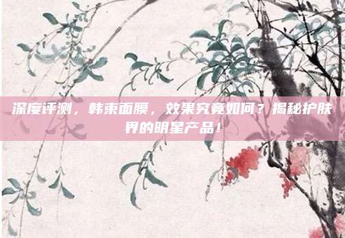 深度评测,韩束面膜,效果究竟如何?揭秘护肤界的明星产品!