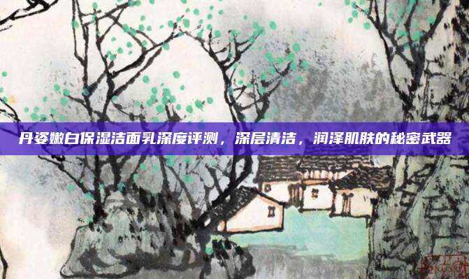 丹姿嫩白保湿洁面乳深度评测，深层清洁，润泽肌肤的秘密武器