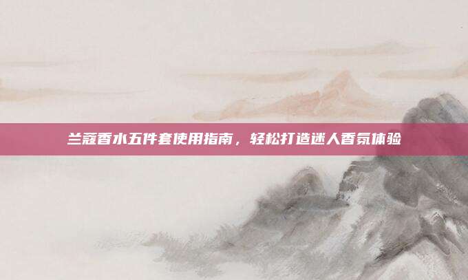 兰蔻香水五件套使用指南，轻松打造迷人香氛体验