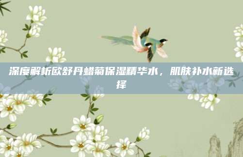深度解析欧舒丹蜡菊保湿精华水,肌肤补水新选择