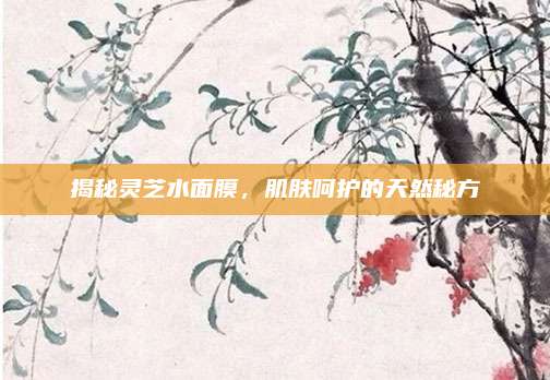 揭秘灵芝水面膜,肌肤呵护的天然秘方