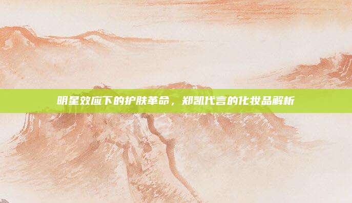 明星效应下的护肤革命，郑凯代言的化妆品解析