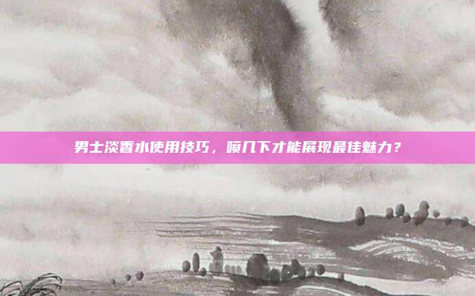 男士淡香水使用技巧,喷几下才能展现最佳魅力?