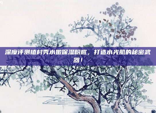 深度评测植村秀水嫩保湿粉底,打造水光肌的秘密武器!