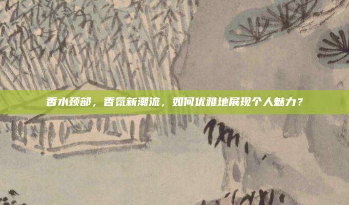 香水颈部,香氛新潮流,如何优雅地展现个人魅力?