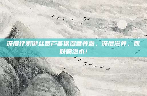 深度评测御丝萝芦荟保湿营养霜,深层滋养,肌肤喝饱水!