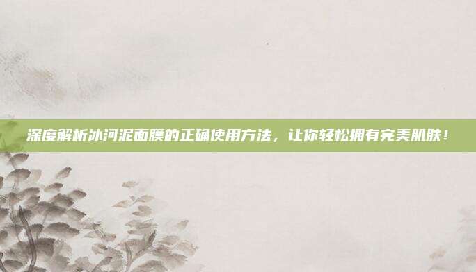 深度解析冰河泥面膜的正确使用方法,让你轻松拥有完美肌肤!