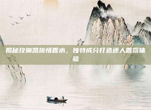 揭秘玫琳凯旅情香水，独特成分打造迷人香氛体验