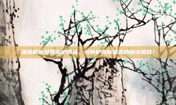 深度解析贝姬芮护肤品,引领护肤新潮流的秘诀揭晓!