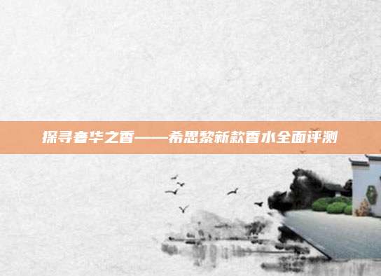 探寻奢华之香——希思黎新款香水全面评测