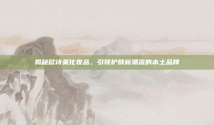 揭秘欧诗莱化妆品,引领护肤新潮流的本土品牌