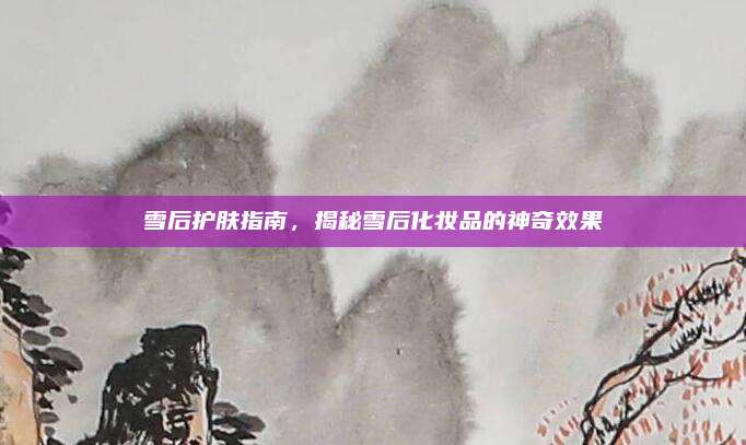 雪后护肤指南，揭秘雪后化妆品的神奇效果