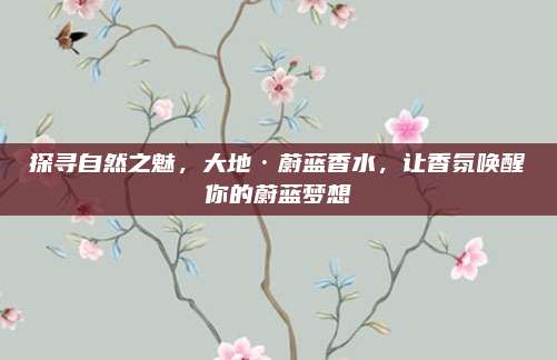 探寻自然之魅,大地·蔚蓝香水,让香氛唤醒你的蔚蓝梦想