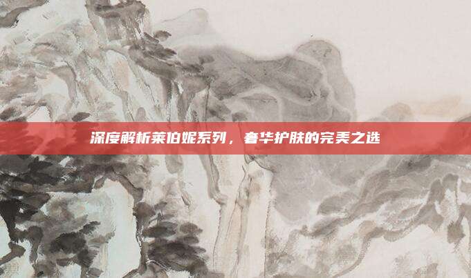 深度解析莱伯妮系列,奢华护肤的完美之选