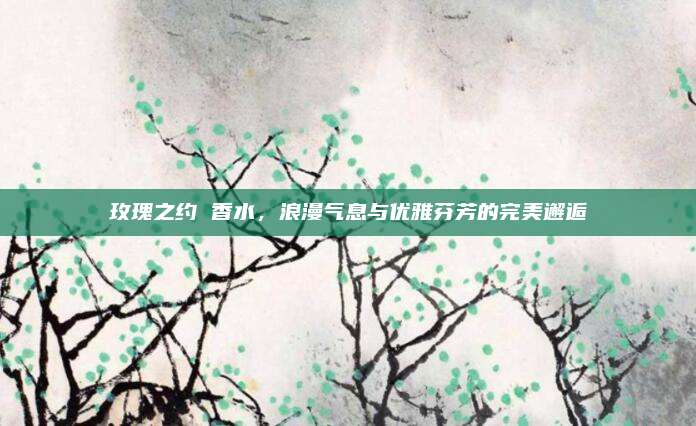 玫瑰之约 香水，浪漫气息与优雅芬芳的完美邂逅