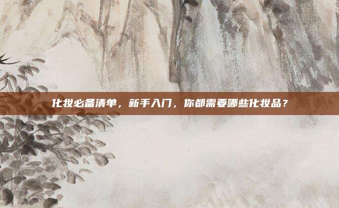 化妆必备清单，新手入门，你都需要哪些化妆品？