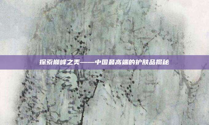 探索巅峰之美——中国最高端的护肤品揭秘