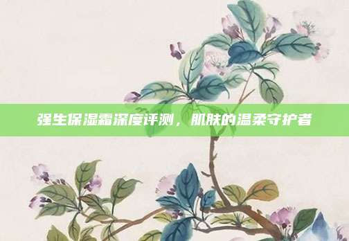 强生保湿霜深度评测,肌肤的温柔守护者