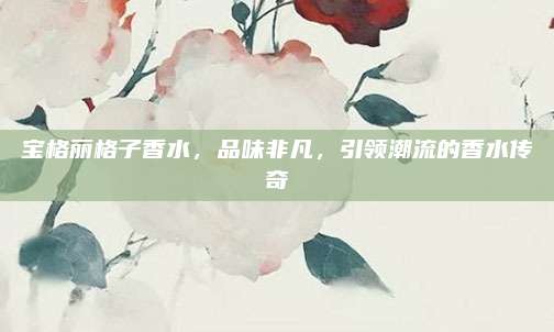 宝格丽格子香水，品味非凡，引领潮流的香水传奇