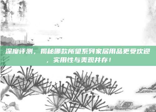 深度评测,揭秘哪款所望系列家居用品更受欢迎,实用性与美观并存!
