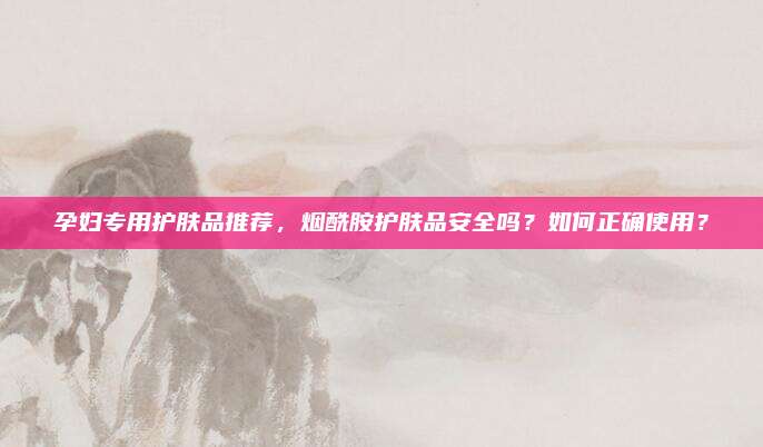 孕妇专用护肤品推荐,烟酰胺护肤品安全吗?如何正确使用?
