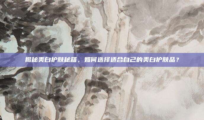 揭秘美白护肤秘籍,如何选择适合自己的美白护肤品?