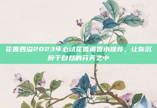 花香四溢2023年必试花香调香水推荐,让你沉醉于自然的芬芳之中