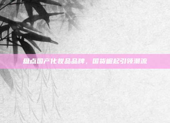 盘点国产化妆品品牌,国货崛起引领潮流