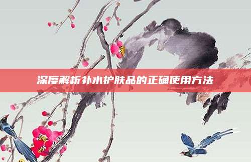 深度解析补水护肤品的正确使用方法