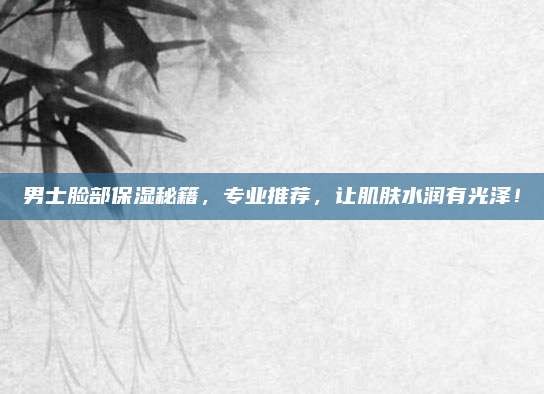 男士脸部保湿秘籍,专业推荐,让肌肤水润有光泽!