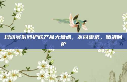 珂润多系列护肤产品大盘点,不同需求,精准呵护