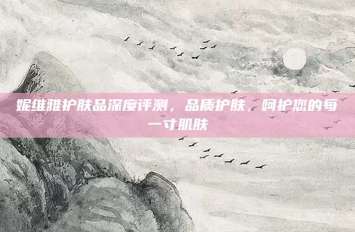 妮维雅护肤品深度评测，品质护肤，呵护您的每一寸肌肤