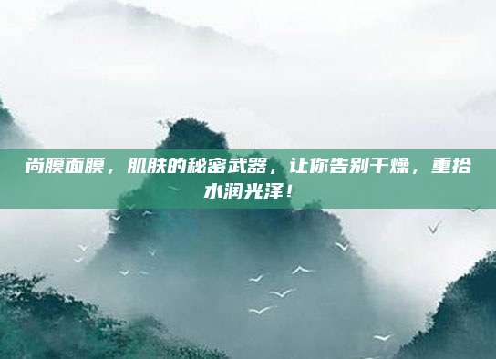 尚膜面膜，肌肤的秘密武器，让你告别干燥，重拾水润光泽！