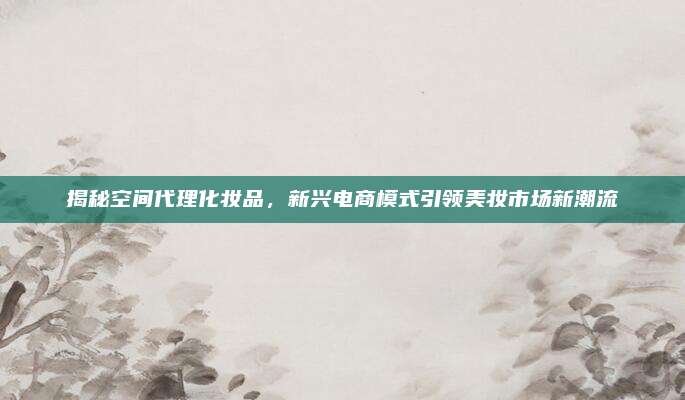 揭秘空间代理化妆品,新兴电商模式引领美妆市场新潮流