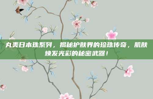 丸美日本珠系列,揭秘护肤界的珍珠传奇,肌肤焕发光彩的秘密武器!