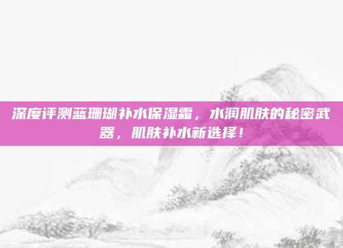 深度评测蓝珊瑚补水保湿霜，水润肌肤的秘密武器，肌肤补水新选择！