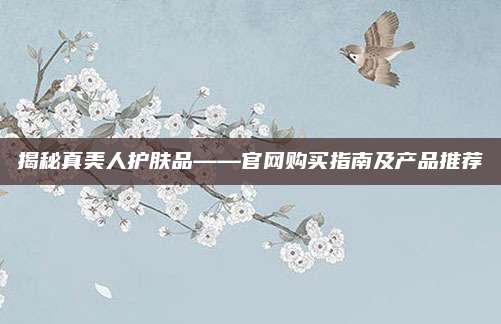 揭秘真美人护肤品——官网购买指南及产品推荐