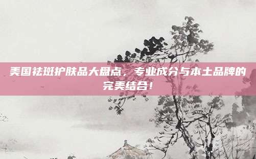 美国祛斑护肤品大盘点,专业成分与本土品牌的完美结合!
