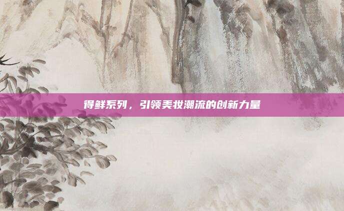 得鲜系列,引领美妆潮流的创新力量