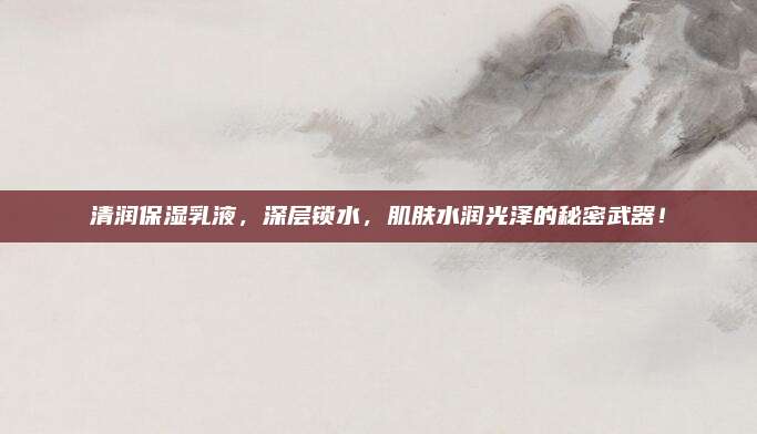 清润保湿乳液，深层锁水，肌肤水润光泽的秘密武器！