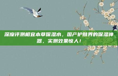 深度评测相宜本草保湿水，国产护肤界的保湿神器，实测效果惊人！
