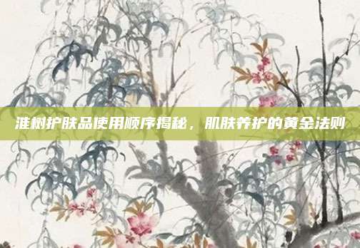 淮树护肤品使用顺序揭秘，肌肤养护的黄金法则