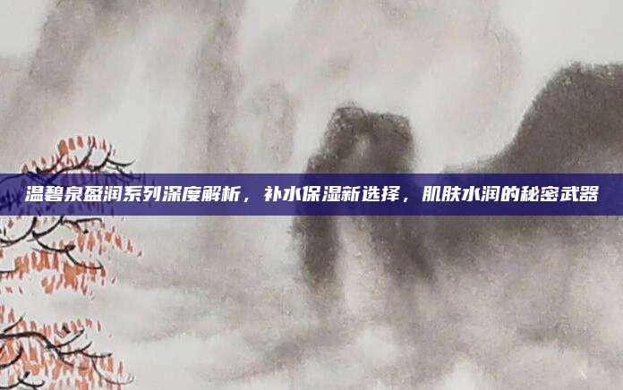 温碧泉盈润系列深度解析，补水保湿新选择，肌肤水润的秘密武器