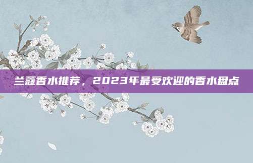 兰蔻香水推荐，2023年最受欢迎的香水盘点