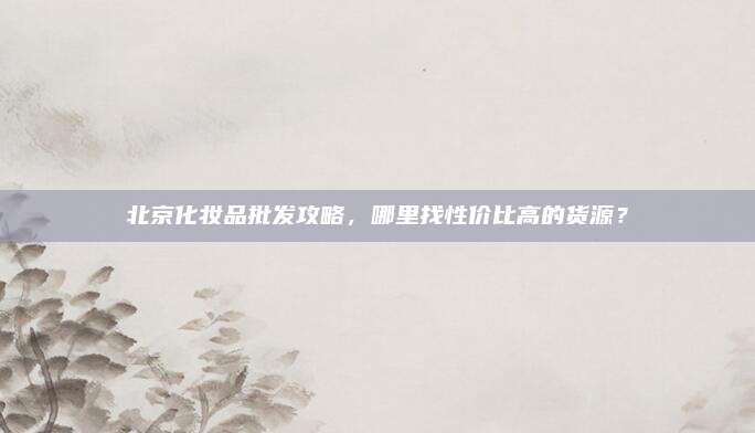 北京化妆品批发攻略，哪里找性价比高的货源？