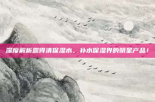 深度解析露得清保湿水，补水保湿界的明星产品！